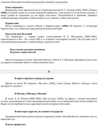 слишком	обольщается	своими	радужными	планами	и	надеждами.
Блоху	подковать
Выражение	стало	крылатым	после	появления	рассказа	Н.	С.	Лескова	(1831–1895)	«Левша»
(1881),	который	создан	на	основе	народной	прибаутки:	«Англичане	из	стали	блоху	сделали,	а
наши	 туляки	 ее	 подковали	 да	 им	 назад	 отослали».	 Употребляется	 в	 значении:	 проявить
необыкновенную	выдумку	в	каком-нибудь	деле,	умение,	тонкое	мастерство.
Буревестник
После	 появления	 в	 печати	 «Песни	 о	 Буревестнике»	 (1901)	 М.	 Горького	 в	 литературе
буревестник	стал	символом	грядущей	революционной	бури.
Было	дело	под	Полтавой
Это	 выражение	 —	 первая	 строка	 стихотворения	 И.	 Е.	 Молчанова	 (1809–1881),
напечатанного	в	40—	50-х	годах	XIX	в.	и	ставшего	популярной	песней.	Так	шутливо	или	с
похвальбой	рассказывают	о	каком-нибудь	происшествии.
Быть	можно	дельным	человеком	
И	думать	о	красе	ногтей	
Цитата	из	романа	в	стихах	«Евгений	Онегин»	(1831)	А.	С.	Пушкина.	Цитируется	как	ответ
на	упреки	в	излишней	заботе	о	своем	внешнем	виде.
В
В	карете	прошлого	никуда	не	уедешь
Цитата	 из	 пьесы	 М.	 Горького	 «На	 дне»	 (1902),	 слова	 Сатина.	 Вместо	 «никуда»	 часто
цитируется	«далеко».
В	Москву,	в	Москву,	в	Москву!
В	 пьесе	 А.	 П.	 Чехова	 (1860–1904)	 «Три	 сестры»	 (1901)	 эту	 фразу	 с	 тоской	 повторяют
сестры,	задыхающиеся	в	тине	провинциальной	жизни,	но	не	имеющие	воли	из	нее	выбраться.
Фраза	эта	употребляется	как	характеристика	бесплодных	мечтаний.
В	некотором	царстве,	не	в	нашем	государстве
Традиционный	зачин	многих	русских	народных	сказок.	Употребляется	в	значении:	где-то,
неведомо	где.
В	ногах	правды	нет
 