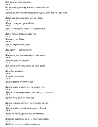 Куй	железо,	пока	горячо.
*	*	*
Курица	по	зернышку	клюет,	да	сыта	бывает.
*	*	*
Ладно,	коли	все	сам	умеешь;	не	ладно,	коли	все	сам	делаешь.
*	*	*
Ласковый	теленок	двух	маток	сосет.
*	*	*
Лбом	стенку	не	прошибешь.
*	*	*
Лег	—	свернулся,	встал	—	встряхнулся.
*	*	*
Легче	(полегче)	на	поворотах.
*	*	*
Лежачего	не	бьют.
*	*	*
Лес	по	дереву	не	плачет.
*	*	*
Лес	рубят	—	щепки	летят.
*	*	*
Лестницу	надо	мести	сверху,	а	не	снизу.
*	*	*
Летний	день	год	кормит.
*	*	*
Либо	рыбку	съесть,	либо	на	мель	сесть.
*	*	*
Лиха	беда	начало.
*	*	*
Лови	ветер	в	поле.
*	*	*
Ложка	дегтю	в	бочку	меда.
*	*	*
Лучше	жить	в	зависти,	чем	в	жалости.
*	*	*
Лучше	один	раз	увидеть,	чем	сто	раз	услышать.
*	*	*
Лучше	поздно,	чем	никогда.
*	*	*
Лучше	синица	в	руки,	чем	журавль	в	небе.
*	*	*
Лучше	хлеб	с	водой,	чем	пирог	с	бедой.
*	*	*
Люби	не	люби,	да	почаще	взглядывай.
*	*	*
Любишь	кататься,	люби	и	саночки	возить.
*	*	*
Любовь	зла	—	полюбишь	и	козла.
 