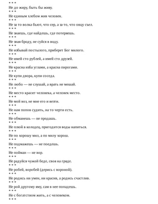 *	*	*
Не	до	жиру,	быть	бы	живу.
*	*	*
Не	единым	хлебом	жив	человек.
*	*	*
Не	за	то	волка	бьют,	что	сер,	а	за	то,	что	овцу	съел.
*	*	*
Не	знаешь,	где	найдешь,	где	потеряешь.
*	*	*
Не	зная	броду,	не	суйся	в	воду.
*	*	*
Не	избывай	постылого,	приберет	Бог	милого.
*	*	*
Не	имей	сто	рублей,	а	имей	сто	друзей.
*	*	*
Не	красна	изба	углами,	а	красна	пирогами.
*	*	*
Не	купи	двора,	купи	соседа.
*	*	*
Не	любо	—	не	слушай,	а	врать	не	мешай.
*	*	*
Не	место	красит	человека,	а	человек	место.
*	*	*
Не	мой	воз,	не	мне	его	и	везти.
*	*	*
Не	нам	попов	судить,	на	то	черти	есть.
*	*	*
Не	обманешь	—	не	продашь.
*	*	*
Не	плюй	в	колодец,	пригодится	воды	напиться.
*	*	*
Не	по	хорошу	мил,	а	по	милу	хорош.
*	*	*
Не	подмажешь	—	не	поедешь.
*	*	*
Не	пойман	—	не	вор.
*	*	*
Не	радуйся	чужой	беде,	своя	на	гряде.
*	*	*
Не	робей,	воробей	(дерись	с	вороной).
*	*	*
Не	родись	ни	умен,	ни	красив,	а	родись	счастлив.
*	*	*
Не	рой	другому	яму,	сам	в	нее	попадешь.
*	*	*
Не	с	богатством	жить,	а	с	человеком.
*	*	*
 