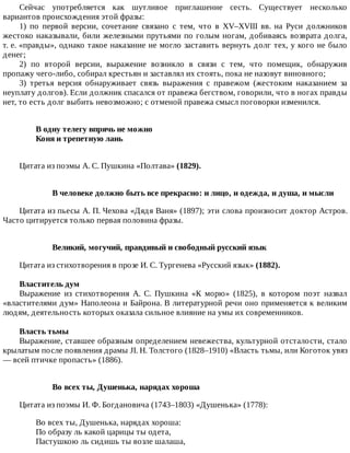 Сейчас	 употребляется	 как	 шутливое	 приглашение	 сесть.	 Существует	 несколько
вариантов	происхождения	этой	фразы:
1)	 по	 первой	 версии,	 сочетание	 связано	 с	 тем,	 что	 в	 XV–XVIII	 вв.	 на	 Руси	 должников
жестоко	наказывали,	били	железными	прутьями	по	голым	ногам,	добиваясь	возврата	долга,
т.	е.	«правды»,	однако	такое	наказание	не	могло	заставить	вернуть	долг	тех,	у	кого	не	было
денег;
2)	 по	 второй	 версии,	 выражение	 возникло	 в	 связи	 с	 тем,	 что	 помещик,	 обнаружив
пропажу	чего-либо,	собирал	крестьян	и	заставлял	их	стоять,	пока	не	назовут	виновного;
3)	 третья	 версия	 обнаруживает	 связь	 выражения	 с	 правежом	 (жестоким	 наказанием	 за
неуплату	долгов).	Если	должник	спасался	от	правежа	бегством,	говорили,	что	в	ногах	правды
нет,	то	есть	долг	выбить	невозможно;	с	отменой	правежа	смысл	поговорки	изменился.
В	одну	телегу	впрячь	не	можно	
Коня	и	трепетную	лань	
Цитата	из	поэмы	А.	С.	Пушкина	«Полтава»	(1829).
В	человеке	должно	быть	все	прекрасно:	и	лицо,	и	одежда,	и	душа,	и	мысли
Цитата	из	пьесы	А.	П.	Чехова	«Дядя	Ваня»	(1897);	эти	слова	произносит	доктор	Астров.
Часто	цитируется	только	первая	половина	фразы.
Великий,	могучий,	правдивый	и	свободный	русский	язык
Цитата	из	стихотворения	в	прозе	И.	С.	Тургенева	«Русский	язык»	(1882).
Властитель	дум
Выражение	 из	 стихотворения	 А.	 С.	 Пушкина	 «К	 морю»	 (1825),	 в	 котором	 поэт	 назвал
«властителями	дум»	Наполеона	и	Байрона.	В	литературной	речи	оно	применяется	к	великим
людям,	деятельность	которых	оказала	сильное	влияние	на	умы	их	современников.
Власть	тьмы
Выражение,	ставшее	образным	определением	невежества,	культурной	отсталости,	стало
крылатым	после	появления	драмы	JI.	Н.	Толстого	(1828–1910)	«Власть	тьмы,	или	Коготок	увяз
—	всей	птичке	пропасть»	(1886).
Во	всех	ты,	Душенька,	нарядах	хороша
Цитата	из	поэмы	И.	Ф.	Богдановича	(1743–1803)	«Душенька»	(1778):
Во	всех	ты,	Душенька,	нарядах	хороша:
По	образу	ль	какой	царицы	ты	одета,
Пастушкою	ль	сидишь	ты	возле	шалаша,
 
