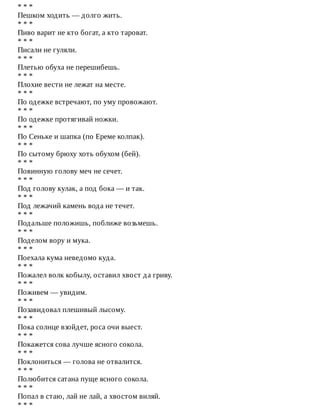 *	*	*
Пешком	ходить	—	долго	жить.
*	*	*
Пиво	варит	не	кто	богат,	а	кто	тароват.
*	*	*
Писали	не	гуляли.
*	*	*
Плетью	обуха	не	перешибешь.
*	*	*
Плохие	вести	не	лежат	на	месте.
*	*	*
По	одежке	встречают,	по	уму	провожают.
*	*	*
По	одежке	протягивай	ножки.
*	*	*
По	Сеньке	и	шапка	(по	Ереме	колпак).
*	*	*
По	сытому	брюху	хоть	обухом	(бей).
*	*	*
Повинную	голову	меч	не	сечет.
*	*	*
Под	голову	кулак,	а	под	бока	—	и	так.
*	*	*
Под	лежачий	камень	вода	не	течет.
*	*	*
Подальше	положишь,	поближе	возьмешь.
*	*	*
Поделом	вору	и	мука.
*	*	*
Поехала	кума	неведомо	куда.
*	*	*
Пожалел	волк	кобылу,	оставил	хвост	да	гриву.
*	*	*
Поживем	—	увидим.
*	*	*
Позавидовал	плешивый	лысому.
*	*	*
Пока	солнце	взойдет,	роса	очи	выест.
*	*	*
Покажется	сова	лучше	ясного	сокола.
*	*	*
Поклониться	—	голова	не	отвалится.
*	*	*
Полюбится	сатана	пуще	ясного	сокола.
*	*	*
Попал	в	стаю,	лай	не	лай,	а	хвостом	виляй.
*	*	*
 