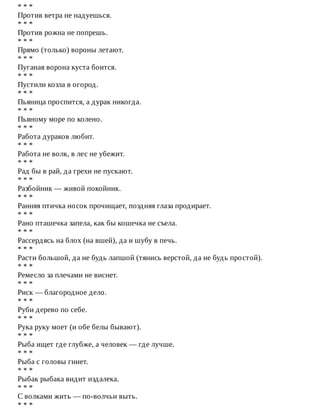 *	*	*
Против	ветра	не	надуешься.
*	*	*
Против	рожна	не	попрешь.
*	*	*
Прямо	(только)	вороны	летают.
*	*	*
Пуганая	ворона	куста	боится.
*	*	*
Пустили	козла	в	огород.
*	*	*
Пьяница	проспится,	а	дурак	никогда.
*	*	*
Пьяному	море	по	колено.
*	*	*
Работа	дураков	любит.
*	*	*
Работа	не	волк,	в	лес	не	убежит.
*	*	*
Рад	бы	в	рай,	да	грехи	не	пускают.
*	*	*
Разбойник	—	живой	покойник.
*	*	*
Ранняя	птичка	носок	прочищает,	поздняя	глаза	продирает.
*	*	*
Рано	пташечка	запела,	как	бы	кошечка	не	съела.
*	*	*
Рассердясь	на	блох	(на	вшей),	да	и	шубу	в	печь.
*	*	*
Расти	большой,	да	не	будь	лапшой	(тянись	верстой,	да	не	будь	простой).
*	*	*
Ремесло	за	плечами	не	виснет.
*	*	*
Риск	—	благородное	дело.
*	*	*
Руби	дерево	по	себе.
*	*	*
Рука	руку	моет	(и	обе	белы	бывают).
*	*	*
Рыба	ищет	где	глубже,	а	человек	—	где	лучше.
*	*	*
Рыба	с	головы	гниет.
*	*	*
Рыбак	рыбака	видит	издалека.
*	*	*
С	волками	жить	—	по-волчьи	выть.
*	*	*
 