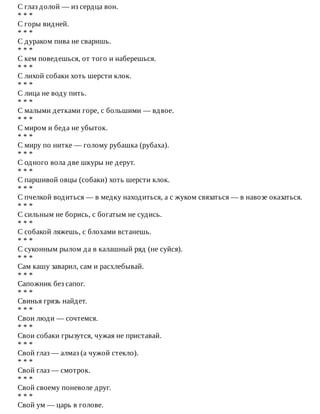 С	глаз	долой	—	из	сердца	вон.
*	*	*
С	горы	видней.
*	*	*
С	дураком	пива	не	сваришь.
*	*	*
С	кем	поведешься,	от	того	и	наберешься.
*	*	*
С	лихой	собаки	хоть	шерсти	клок.
*	*	*
С	лица	не	воду	пить.
*	*	*
С	малыми	детками	горе,	с	большими	—	вдвое.
*	*	*
С	миром	и	беда	не	убыток.
*	*	*
С	миру	по	нитке	—	голому	рубашка	(рубаха).
*	*	*
С	одного	вола	две	шкуры	не	дерут.
*	*	*
С	паршивой	овцы	(собаки)	хоть	шерсти	клок.
*	*	*
С	пчелкой	водиться	—	в	медку	находиться,	а	с	жуком	связаться	—	в	навозе	оказаться.
*	*	*
С	сильным	не	борись,	с	богатым	не	судись.
*	*	*
С	собакой	ляжешь,	с	блохами	встанешь.
*	*	*
С	суконным	рылом	да	в	калашный	ряд	(не	суйся).
*	*	*
Сам	кашу	заварил,	сам	и	расхлебывай.
*	*	*
Сапожник	без	сапог.
*	*	*
Свинья	грязь	найдет.
*	*	*
Свои	люди	—	сочтемся.
*	*	*
Свои	собаки	грызутся,	чужая	не	приставай.
*	*	*
Свой	глаз	—	алмаз	(а	чужой	стекло).
*	*	*
Свой	глаз	—	смотрок.
*	*	*
Свой	своему	поневоле	друг.
*	*	*
Свой	ум	—	царь	в	голове.
 