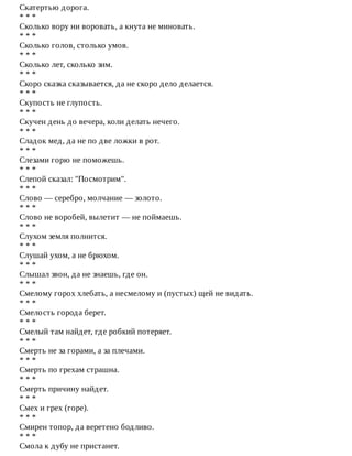 Скатертью	дорога.
*	*	*
Сколько	вору	ни	воровать,	а	кнута	не	миновать.
*	*	*
Сколько	голов,	столько	умов.
*	*	*
Сколько	лет,	сколько	зим.
*	*	*
Скоро	сказка	сказывается,	да	не	скоро	дело	делается.
*	*	*
Скупость	не	глупость.
*	*	*
Скучен	день	до	вечера,	коли	делать	нечего.
*	*	*
Сладок	мед,	да	не	по	две	ложки	в	рот.
*	*	*
Слезами	горю	не	поможешь.
*	*	*
Слепой	сказал:	"Посмотрим".
*	*	*
Слово	—	серебро,	молчание	—	золото.
*	*	*
Слово	не	воробей,	вылетит	—	не	поймаешь.
*	*	*
Слухом	земля	полнится.
*	*	*
Слушай	ухом,	а	не	брюхом.
*	*	*
Слышал	звон,	да	не	знаешь,	где	он.
*	*	*
Смелому	горох	хлебать,	а	несмелому	и	(пустых)	щей	не	видать.
*	*	*
Смелость	города	берет.
*	*	*
Смелый	там	найдет,	где	робкий	потеряет.
*	*	*
Смерть	не	за	горами,	а	за	плечами.
*	*	*
Смерть	по	грехам	страшна.
*	*	*
Смерть	причину	найдет.
*	*	*
Смех	и	грех	(горе).
*	*	*
Смирен	топор,	да	веретено	бодливо.
*	*	*
Смола	к	дубу	не	пристанет.
 
