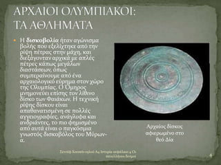 Σεντέφ Χουσεϊν ογλού Α4 Ιστορία κεφάλαιο 4 Οι
πανελλήνιοι δεσμοί 4
 Η δισκοβολία ήταν αγώνισμα
βολής που εξελίχτηκε από την
ρίψη πέτρας στην μάχη, και
διεξάγονταν αρχικά με απλές
πέτρες κάπως μεγάλων
διαστάσεων, όπως
συμπεραίνουμε από ένα
αρχαιολογικό εύρημα στον χώρο
της Ολυμπίας. Ο Όμηρος
μνημονεύει επίσης τον λίθινο
δίσκο των Φαιάκων. Η τεχνική
ρίψης δίσκου είναι
απαθανατισμένη σε πολλές
αγγειογραφίες, ανάγλυφα και
ανδριάντες, το πιο φημισμένο
από αυτά είναι ο παγκόσμια
γνωστός δισκοβόλος του Μύρων-
α.
Αρχαίος δίσκος
αφιερωμένο στο
θεό Δία
 
