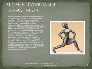 Σεντέφ Χουσεϊν ογλού Α4 Ιστορία κεφάλαιο 4 Οι
πανελλήνιοι δεσμοί 5
 Ο απλός αγώνας δρόμου, το «στάδιον» ήταν
το πρώτο αγώνισμα που καθιερώθηκε. Μέχρι
τους 15ους Ολυμπιακούς αγώνες οι αθλητές που
έπαιρναν μέρος. Τέρμα ήταν το σημείο που
βρίσκονταν το βραβείο, ενώ οι θεατές
στέκονταν δεξιά και αριστερά κατά μήκος της
αμμώδους διαδρομής που είχε μήκος εξακοσίων
Ολυμπιακών ποδιών (περ. 192 μέτρα). Οι
αθλητές ανταγωνίζονταν σε ομάδες τεσσάρων.
Οι επί μέρους νικητές ανταγωνίζονταν μεταξύ
τους, επίσης σε ομάδες τεσσάρων. Στον
«δίαυλο» οι αθλητές έτρεχαν την διπλή
διαδρομή επιστρέφοντας στο σημείο της
αφετηρίας, ενώ στον «δόλιχο» η διαδρομή ήταν
δώδεκα «δίαυλοι», δηλαδή 24 «στάδια». Η
διαδρομή του «οπλίτη δρόμου» είχε μήκος δύο
«σταδίων», και οι πολεμιστές αρχικά φορούσαν
τον πλήρη εξοπλισμό (περικεφαλαία, κνημίδες,
ασπίδα) και αργότερα ήταν γυμνοί και
κρατούσαν μόνο ασπίδα.
 