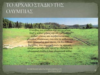 6
Σεντέφ Χουσεϊν ογλού Α4 Ιστορία κεφάλαιο 4 Οι
πανελλήνιοι δεσμοί
Ο στίβος του σταδίου είχε 212,54 μέτρα
(697,3 πόδια) μήκος και 28,5 μέτρα (94
πόδια) πλάτος και περιβάλλεται από
χλοώδεις επιφάνειες, ενώ όλα τα καθίσματα
ήταν φτιαγμένα από λάσπη. Οι δύο λίθινες
βαλβίδες, που σηματοδοτούν τις αφέσεις,
απέχουν μεταξύ τους 192,27 μ., δηλαδή ένα
ολυμπιακό στάδιο ή 600 ολυμπιακά πόδια.
 