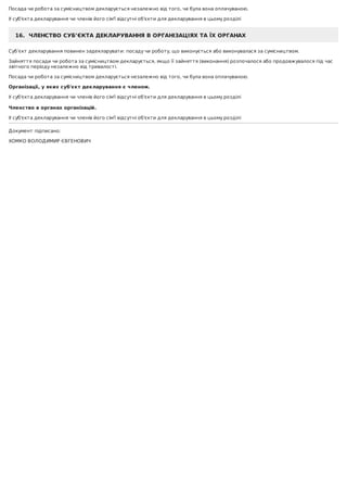 Посада	чи	робота	за	сумісництвом	декларується	незалежно	від	того,	чи	була	вона	оплачуваною.
У	суб'єкта	декларування	чи	членів	його	сім'ї	відсутні	об'єкти	для	декларування	в	цьому	розділі
16.		ЧЛЕНСТВО	СУБ’ЄКТА	ДЕКЛАРУВАННЯ	В	ОРГАНІЗАЦІЯХ	ТА	ЇХ	ОРГАНАХ
Суб’єкт	декларування	повинен	задекларувати:	посаду	чи	роботу,	що	виконується	або	виконувалася	за	сумісництвом.
Зайняття	посади	чи	робота	за	сумісництвом	декларується,	якщо	її	зайняття	(виконання)	розпочалося	або	продовжувалося	під	час
звітного	періоду	незалежно	від	тривалості.
Посада	чи	робота	за	сумісництвом	декларується	незалежно	від	того,	чи	була	вона	оплачуваною.
Організації,	у	яких	суб'єкт	декларування	є	членом.
У	суб'єкта	декларування	чи	членів	його	сім'ї	відсутні	об'єкти	для	декларування	в	цьому	розділі
	
Членство	в	органах	організацій.
У	суб'єкта	декларування	чи	членів	його	сім'ї	відсутні	об'єкти	для	декларування	в	цьому	розділі
Документ	підписано:
ХОМКО	ВОЛОДИМИР	ЄВГЕНОВИЧ
 