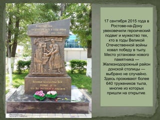 17 сентября 2015 года в
Ростове-на-Дону
увековечили героический
подвиг и мужество тех,
кто в годы Великой
Отечественной войны
ковал победу в тылу.
Место установки нового
памятника —
Железнодорожный район
донской столицы —
выбрано не случайно.
Здесь проживают более
640 тружеников тыла,
многие из которых
пришли на открытие.
 