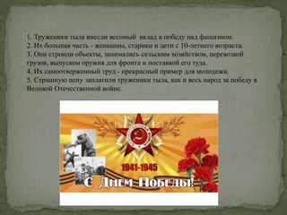 1. Труженики тыла внесли весомый вклад в победу над фашизмом.
2. Их большая часть - женщины, старики и дети с 10-летнего возраста.
3. Они строили объекты, занимались сельским хозяйством, перевозкой
грузов, выпуском оружия для фронта и поставкой его туда.
4. Их самоотверженный труд - прекрасный пример для молодежи.
5. Страшную цену заплатили труженики тыла, как и весь народ за победу в
Великой Отечественной войне.
 