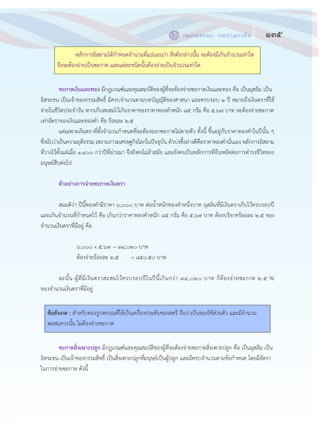 135กรมการปกครอง กระทรวงมหาดไทย
๑๓๓
หลักการอิสลามได฾กาหนดจานวนที่แน฽นอนว฽า สิ่งดังกล฽าวนั้น จะต฾องมีเกินจานวนเท฽าใด
จึงจะต฾องจ฽ายเป็นซะกาต และแต฽ละชนิดนั้นต฾องจ฽ายเป็นจานวนเท฽าใด
ซะกาตเงินและทอง มีกฎเกณฑ์และคุณสมบัติของผู฾ที่จะต฾องจ฽ายซะกาตเงินและทอง คือ เป็นมุสลิม เป็น
อิสระชน เป็นเจ฾าของกรรมสิทธิ์ มีครบจานวนตามบทบัญญัติของศาสนา และครบรอบ ๑ ปี หมายถึงเงินตราที่ใช฾
จ฽ายในชีวิตประจาวัน หากเก็บสะสมไว฾เกินราคาของราคาทองคาหนัก ๘๕ กรัม คือ ๕.๖๗ บาท จะต฾องจ฽ายซะกาต
เท฽าอัตราของเงินและทองคา คือ ร฾อยละ ๒.๕
แต฽เฉพาะเงินตราที่ตั้งจานวนกาหนดที่จะต฾องออกซะกาตไม฽ตายตัว ทั้งนี้ ขึ้นอยู฽กับราคาทองคาในปีนั้น ๆ
ซึ่งนับว฽าเป็นความยุติธรรม เพราะภาวะเศรษฐกิจโลกในปัจจุบัน ตัวบ฽งชี้อย฽างดีคือราคาทองคานั่นเอง หลักการอิสลาม
ที่วางไว฾ตั้งแต฽เมื่อ ๑,๔๐๐ กว฽าปีที่ผ฽านมา จึงยังคงไม฽ล฾าสมัย และยังคงเป็นหลักการที่ยืนหยัดต฽อการดารงชีวิตของ
มนุษย์สืบต฽อไป
ตัวอย่างการจ่ายซะกาตเงินตรา
สมมติว฽า ปีนี้ทองคามีราคา ๖,๐๐๐ บาท ต฽อน้าหนักทองคาหนึ่งบาท มุสลิมที่มีเงินตราเก็บไว฾ครบรอบปี
และเกินจานวนที่กาหนดไว฾ คือ เกินกว฽าราคาทองคาหนัก ๘๕ กรัม คือ ๕.๖๗ บาท ต฾องบริจาคร฾อยละ ๒.๕ ของ
จานวนเงินตราที่มีอยู฽ คือ
๖,๐๐๐ x ๕.๖๗ = ๓๔,๐๒๐ บาท
ต฾องจ฽ายร฾อยละ ๒.๕ = ๘๕๐.๕๐ บาท
ฉะนั้น ผู฾ที่มีเงินตราสะสมไว฾ครบรอบปีในปีนี้เกินกว฽า ๓๔,๐๒๐ บาท ก็ต฾องจ฽ายซะกาต ๒.๕ %
ของจานวนเงินตราที่มีอยู฽
ข้อสังเกต : สาหรับทองรูปพรรณที่ใช฾เป็นเครื่องประดับของสตรี ถือว฽าเป็นของใช฾ส฽วนตัว และมีจานวน
พอสมควรนั้น ไม฽ต฾องจ฽ายซะกาต
ซะกาตสิ่งเพาะปลูก มีกฎเกณฑ์และคุณสมบัติของผู฾ที่จะต฾องจ฽ายซะกาตสิ่งเพาะปลูก คือ เป็นมุสลิม เป็น
อิสระชน เป็นเจ฾าของกรรมสิทธิ์ เป็นสิ่งเพาะปลูกที่มนุษย์เป็นผู฾ปลูก และมีครบจานวนตามข฾อกาหนด โดยมีอัตรา
ในการจ฽ายซะกาต ดังนี้
 
