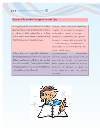 154 คู่มือปฏิบัติงานของข้าราชการกรมการปกครอง
๑๕๒
ตัวอย่างการเขียนสมุดเยี่ยมในการดูงานต่างประเทศ (ต่อ)
ขอขอบคุณในการให฾การต฾อนรับด฾วยไมตรีจิตอันดีพวก
เรามีความชื่นชมในความสามารถที่ทาให฾พวกเรามีความ
ตระหนักและมุ฽งมั่นในการพัฒนารักษาความมั่นคง
แห฽งชาติ เราหวังว฽าประเทศไทยของเราจะมีความสัมพันธ์
ที่ใกล฾ชิดกับประเทศของท฽านตลอดไปกาลนาน
Thank you very much for warm and friendly
reception. We appreciate The competent
briefing which convinced us that your...
(Briefing unit) is contributing Very significant
development to your national security. We
hope that our country - Thailand - we’ll
continue to have a closer relationship with...
(country visited) forever.
เป็นมิตรภาพที่แนบแน฽น...และทาให฾ประเทศไทยของเรา
ได฾บรรลุวัตถุประสงค์ในการที่ได฾มาศึกษาดูงานเราจะได฾
เป็นมิตรภาพต฽อกันทุกเวลานาทีไม฽ว฽าในยามที่พระอาทิตย์
ส฽องแสงหรือลับของฟูา ไม฽มีคาพูดใดที่จะมีค฽าเพียง
พอที่จะแสดงถึงคุณค฽าความรู฾สึกของเราที่ได฾รับความ
ซาบซึ้งและมีความอบอุ฽นใจเป็นอย฽างยิ่ง
To foster friendship....................and Thailand is
one of the objectives that Has been achieved
successfully by this visit. We have been
friends together. In sunshine and in shade.
Words are not adequate to express our
sincere appreciation and your gracious
hospitality
 