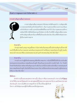 19กรมการปกครอง กระทรวงมหาดไทย
๑๗
ตัวอย่าง การพูดและการกล่าวในโอกาสต่าง ๆ
การกล่าวเชิญชวนดื่มถวายพระพร
การกล฽าวเชิญชวนดื่มถวายพระพร สานักพระราชวังมีคาแนะนาว฽า การเชิญชวนดื่ม
ถวายพระพรเป็นที่ยอมรับกันโดยทั่วไปว฽า เป็นการแสดงออกซึ่งความปรารถนาดีและ
จงรักภักดีประการหนึ่ง ทุกคนจึงย฽อมมีสิทธิที่จะกระทาได฾ เป็นการแสดงออกแต฽ก็ควร
ระมัดระวังให฾การได฾เป็นไปโดยควรแก฽เกียรติยศ กล฽าวคือ ถ฾าจะให฾มีการเชิญชวนดื่มถวายพระ
พรก็ควรเชิญชวนดื่มเฉพาะในงานที่จัดขึ้นเป็นระเบียบเรียบร฾อย เป็นงานที่มีเกียรติและบรรดา
ผู฾ไปในงานแต฽งกายสุภาพ
ตัวอย่างที่ ๑
“ท฽านสุภาพสตรี และสุภาพบุรุษทั้งหลาย ในโอกาสอันเป็นมงคลฤกษ์นี้ ผมใคร฽ขอเชิญท฽านทั้งหลายได฾
ยกแก฾วขึ้นเพื่อร฽วมกันถวายพระพร แด฽องค์พระประมุขของชาติ ขอให฾พระบาทสมเด็จพระเจ฾าอยู฽หัว สมเด็จ
พระนางเจ฾า พระบรมราชินีนาถ ตลอดจนพระบรมวงศานุวงศ์ จงทรงพระเจริญ ไชโย ไชโย ไชโย”
ตัวอย่างที่ ๒
“ท฽านเจ฾าภาพ ท฽านผู฾มีเกียรติ ตลอดจนญาติมิตรที่เคารพทุกท฽าน งานในวันนี้จัดขึ้นใกล฾กับวันวาระวันเฉลิม
พระชนมพรรษาขององค์พระบาทสมเด็จพระเจ฾าอยู฽หัว ซึ่งจะเวียนมาครบรอบอีกวาระหนึ่ง ในอีก...วัน ข฾างหน฾า
ข฾าพเจ฾าจึงเห็นเป็นโอกาสอันควรที่จะเชิญชวนทุกท฽านที่มาในงานวันนี้จงร฽วมจิตร฽วมใจกันดื่มถวายพระพรแด฽องค์
พระบาทสมเด็จพระเจ฾าอยู฽หัว อันเป็นที่รักยิ่งของปวงชนชาวไทย ขอให฾พระองค์จงทรงพระเกษมสาราญมีพระชนมายุ
ยิ่งยืนนาน ไชโย ไชโย ไชโย”
ข้อสังเกต :
สาหรับงานเลี้ยงฉลองสมรสพระราชทานนั้น เมื่อจบการดื่มถวายพระพรแล฾ว ประธานในพิธีไม่ควร
กล฽าวคาให฾โอวาทตามคาเชิญของเจ฾าภาพ เพราะคู฽สมรสได฾รับพระราชทานพระบรมราโชวาท และรับพระราชทานพร
เรียบร฾อยแล฾ว ประธานในพิธีควรยกเหตุผลดังกล฽าวนี้ ชี้แจงให฾แขกผู฾มีเกียรติ
รับทราบ แล฾วจึงเชิญชวนแขกผู฾มีเกียรติดื่มอวยพรให฾แก฽คู฽สมรสแทน
 