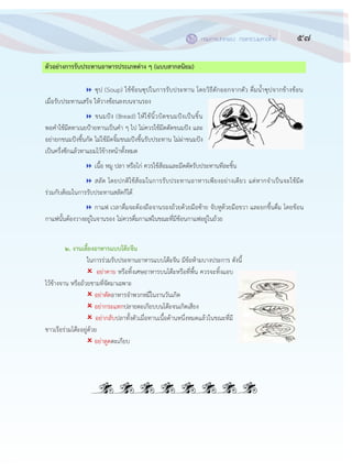 57กรมการปกครอง กระทรวงมหาดไทย๕๕
ตัวอย่างการรับประทานอาหารประเภทต่าง ๆ (แบบสากลนิยม)
 ซุป (Soup) ใช฾ช฾อนซุปในการรับประทาน โดยวิธีตักออกจากตัว ดื่มน้าซุปจากข฾างช฾อน
เมื่อรับประทานเสร็จ ให฾วางช฾อนลงบนจานรอง
 ขนมปัง (Bread) ให฾ใช฾นิ้วบิดขนมปังเป็นชิ้น
พอคาใช฾มีดทาเนยปูายทานเป็นคา ๆ ไป ไม฽ควรใช฾มีดตัดขนมปัง และ
อย฽ายกขนมปังขึ้นกัด ไม฽ใช฾มีดจิ้มขนมปังขึ้นรับประทาน ไม฽ผ฽าขนมปัง
เป็นครึ่งซีกแล฾วทาแยมไว฾ข฾างหน฾าทั้งหมด
 เนื้อ หมู ปลา หรือไก฽ ควรใช฾ส฾อมและมีดตัดรับประทานทีละชิ้น
 สลัด โดยปกติใช฾ส฾อมในการรับประทานอาหารเพียงอย฽างเดียว แต฽หากจาเป็นจะใช฾มีด
ร฽วมกับส฾อมในการรับประทานสลัดก็ได฾
 กาแฟ เวลาดื่มจะต฾องถือจานรองถ฾วยด฾วยมือซ฾าย จับหูด฾วยมือขวา และยกขึ้นดื่ม โดยช฾อน
กาแฟนั้นต฾องวางอยู฽ในจานรอง ไม฽ควรดื่มกาแฟในขณะที่มีช฾อนกาแฟอยู฽ในถ฾วย
๒. งานเลี้ยงอาหารแบบโต๊ะจีน
ในการร฽วมรับประทานอาหารแบบโต฿ะจีน มีข฾อห฾ามบางประการ ดังนี้
 อย฽าคาย หรือทิ้งเศษอาหารบนโต฿ะหรือที่พื้น ควรจะทิ้งแอบ
ไว฾ข฾างจาน หรือถ฾วยชามที่จัดมาเฉพาะ
 อย฽าตัดอาหารจาพวกหมี่ในงานวันเกิด
 อย฽ากระแทกปลายตะเกียบบนโต฿ะจนเกิดเสียง
 อย฽ากลับปลาทั้งตัวเมื่อทานเนื้อด฾านหนึ่งหมดแล฾วในขณะที่มี
ชาวเรือร฽วมโต฿ะอยู฽ด฾วย
 อย฽าดูดตะเกียบ
 