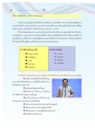 8 คู่มือปฏิบัติงานของข้าราชการกรมการปกครอง
๖
เนื้อหา หรือเนื้อเรื่อง หรือสาร (Message)
ก฽อนถึงเวลาพูด ผู฾พูดต฾องเตรียมเนื้อหาหรือเนื้อเรื่อง (ยกเว฾นได฾รับการทาบทามหรือเชิญให฾พูดแบบ
กะทันหัน) เพื่อให฾การพูดดาเนินไปด฾วยความราบรื่น ประทับใจผู฾ฟัง และควรเลือกพูดในเรื่องที่เรามีความรู฾ดีที่สุด
(ถ฾ามีโอกาสเลือก) สาหรับเนื้อหา ปกติโดยทั่วไปจะแบ฽งออกเป็น ๓ ส฽วน คือ
 คานาหรืออารัมภบท ประกอบด฾วยคาทักทาย ซึ่งควรทักทายให฾ครบทุกกลุ฽มของผู฾ฟัง (โดยทั่วไปไม฽ควร
จาแนกผู฾ฟังเกิน ๓ กลุ฽ม) และเป็นการเกริ่นเข฾าสู฽เนื้อเรื่อง เพื่อบอกแก฽ผู฾ฟังถึงที่มาของเรื่อง หรือบอกแก฽ผู฾ฟังว฽าจะ
พูดถึงเรื่องใดบ฾าง หรือเรียกร฾อง กระตุ฾นให฾ผู฾ฟังเกิดความสนใจ ตั้งใจฟัง คานาหรืออารัมภบท จึงเป็นจุดเริ่มต฾นที่ทา
ให฾การพูดในครั้งนั้น ผู฾ฟังมีความตั้งใจเลื่อมใสศรัทธาหรือสนใจฟังลดน฾อยลง
คานาที่ดีควรมีลักษณะ ดังนี้
 ดึงดูดความสนใจ
 ชวนให฾ติดตาม
 รวบรัด
 เร฾าอารมณ์
 ตรงประเด็น
คานาที่ควรหลีกเลี่ยง
 การออกตัว
 การขออภัย
 การถ฽อมตัว
 การอ฾อมค฾อม
วิธีการขึ้นคานา มีหลายวิธี หลายแบบ ซึ่งผู้พูดควรเลือกใช้ให้สอดคล้องกับเนื้อเรื่องที่จะพูด ประกอบด฾วย
 พูดถึงความยินดีที่ได฾รับเกียรติให฾มาพูด
(เป็นการขึ้นต฾นที่นิยมใช฾กันมาก แต฽ก็มีผู฾ให฾คาโต฾แย฾งว฽าควร
ขึ้นต฾นที่ดีหรือน฽าสนใจกว฽านี้)
 พูดถึงจุดสาคัญของเรื่องที่จะพูด
 ขึ้นต฾นด฾วยการตั้งคาถาม (ต฾องเป็น
คาถามที่เกี่ยวข฾องกับเนื้อหาสาระที่จะพูด)
 เล฽าเรื่องหรือเหตุการณ์ที่ตื่นเต฾น หรือ
ลักษณะคล฾ายการพาดหัวข฽าวของหนังสือพิมพ์
 ยกอุทาหรณ์ (ตรงต฽อเรื่องหรือนาเข฾าสู฽เรื่องที่จะพูดได฾)
 พูดถึงความเป็นมาหรือสาเหตุที่พูดถึงเรื่องนี้
 ขึ้นต฾นด฾วยบทกวี วาทะของผู฾มีชื่อเสียงหรือสุภาษิต
 ขึ้นต฾นด฾วยภาพหรือของจริง
 