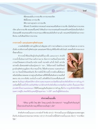 67กรมการปกครอง กระทรวงมหาดไทย
๖๕
พิธีสวดมนต์เย็น อาราธนาศีล อาราธนาพระปริตร
พิธีเลี้ยงพระ อาราธนาศีล
พิธีถวายทานทุกอย฽าง อาราธนาศีล
พิธีเทศน์ ถ฾าเทศน์ต฽อจากสวดมนต์ ตอนสวดมนต์ไม฽ต฾องอาราธนาศีล เริ่มต฾นด฾วยอาราธนาพระ
ปริตร แล฾วอาราธนาศีล ตอนพระขึ้นเทศน์ รับศีลแล฾วอาราธนาธรรมต฽อแต฽ถ฾าสวดมนต์กับเทศน์ไม฽ต฽อเนื่องกันถือว฽า
เป็นคนละพิธี ตอนสวดมนต์ก็อาราธนาตามแบบพิธีสวดมนต์เย็นที่กล฽าวมาแล฾ว ตอนเทศน์ก็เริ่มต฾นด฾วยอาราธนา
ศีลก฽อน จนรับศีลแล฾วจึงอาราธนาธรรม
การกรวดน้า และแผ่เมตตาอุทิศส่วนกุศล
ภายหลังเมื่อได฾มีการทาบุญให฾ทานบาเพ็ญกุศล อาทิ การถวายสังฆทาน ถวายอาหารบิณฑบาต ถวายทาน
เป็นต฾น ควรต฾องกรวดน้าอุทิศส฽วนกุศล และแผ฽เมตตาให฾แก฽ญาติพี่น฾องที่ล฽วงลับไปแล฾ว ตลอดทั้งเจ฾ากรรมนายเวร
ทั้งหลายทั้งปวง
คากรวดน้าที่นิยมใช฾อยู฽ในปัจจุบันมีทั้งแบบสั้น และแบบยาว ส฽วนวิธี
กรวดน้านั้นนิยมกระทากันมาแต฽โบราณกาล เริ่มจากการเตรียมน้าสะอาดใส฽
ภาชนะไว฾พอสมควร มักจะเป็น คนโท ขวดน้า ขนาดเล็ก แก฾วน้า ขันน้า อย฽างใด
อย฽างหนึ่ง เมื่อพระสงฆ์ท฽านเริ่มอนุโมทนาว฽า “ยถา... ให฾เริ่มกรวดน้า โดยตั้งจิตอธิ
ฐานนึกอุทิศส฽วนบุญมือขวาจับภาชนะน้าริน ใช฾มือซ฾ายประคอง จนพระท฽านว฽า
ยถา จบ จึงเทน้าให฾หมดพร฾อมกัน ซึ่งการหลั่งน้าที่กรวดนี้ หากหลั่งบนพื้นดินควร
หลั่งลงในที่สะอาดหมดจด หากอยู฽บนเรือหรือสถานที่ที่มิใช฽พื้นดินต฾องหาภาชนะอื่นที่
สมควร เช฽น ถาด หรือขัน รองรับน้ากรวดไว฾ เสร็จพิธีจึงนาไปเทลงพื้นดินตรงที่
สะอาด อันเป็นอุบายที่แสดงให฾ทราบถึงความสะอาดและความบริสุทธิ์ผ฽องแผ฾วของจิตใจที่เกิดจากการทาบุญ ทา
กุศลในครั้งนี้ โดยมีน้าที่กรวดเป็นสักขีพยานว฽าได฾กระทาด฾วยจิตใจที่สะอาดบริสุทธิ์อย฽างแท฾จริง ทั้งแผ฽เมตตาให฾แก฽
สรรพสัตว์ทั้งหลายและต฽อตนเอง ให฾ได฾รับผลบุญอันเป็นกุศลจากการทาบุญ ซึ่งเป็นการปลูกฝังจิตใจให฾มีความรัก
(เมตตา) ต฽อผู฾อื่น ส฽งผลให฾เป็นบุคคลที่รู฾จักคุณค฽าของ “การให฾” และเป็นผู฾มีจิตใจอ฽อนโยน
คากรวดน้าแบบสั้น
“อิทังเม ญาตีนัง โหตุ สุขิตา โหนตุ ญาตะโย มีความหมายว฽า “ขอบุญนี้จงสาเร็จแก฽ญาติ
ทั้งหลายของข฾าพเจ฾าเถิด ขอญาติทั้งหลายจงเป็นสุข ๆ เถิด”
สาหรับคากรวดน้าแบบยาว อาจารย์อารี วิชาชัย กล฽าวว฽า “คากรวดน้าแบบยาวนั้นมีอยู฽หลายบทหลายสูตร
ด฾วยกัน ส฽วนในเอกสารของกรมการศาสนา กล฽าวว฽า คากรวดน้าบทนี้เป็นคากรวดน้าแบบย฽อ เรียกว฽า “คาถาติโลก
วิชัย”
 