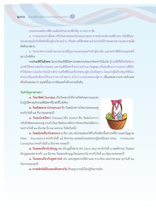100 คู่มือปฏิบัติงานของข้าราชการกรมการปกครอง ๙๘
ธรรมประเพณีทางพิธีกรรมมีองค์ประกอบที่สาคัญ ๒ ประการ คือ
๑. การสวดระหว฽างตั้งศพ (หรือวันสวดพระอภิธรรมแบบพุทธ) คาทอลิกจะจัดวจนพิธีกรรม หรือพิธีบูชา
ขอบพระคุณในวันที่ศพยังตั้งอยู฽ในบริเวณบ฾าน หรือสถานที่พักศพตามจานวนวันที่กาหนดตามความเหมาะสมไม฽
ยึดถือฤกษ์ยาม
๒. วันปลงศพ คาทอลิกจะประกอบพิธีบูชาขอบพระคุณสาหรับผู฾ล฽วงลับ และจะทาพิธีฝังในหลุมศพที่
สุสานใกล฾เคียง
การร่วมพิธีวันฝังศพ โดยปกติจะมีพิธีมิสซาปลงศพก฽อนโดยปกติจะทากันในวัด ผู฾ร฽วมพิธีที่มิใช฽คริสต์ควร
แต฽งตัวให฾เหมาะสมกับกาลเทศะ และร฽วมพิธีมิสซาด฾วยความสารวม ไม฽พูดคุย หรือส฽งเสียงรบกวนระหว฽างพิธีอัน
ทาให฾เกิดความไม฽เรียบร฾อยได฾ หลังจากเสร็จพิธีขณะที่นาศพของผู฾ตายไปยังสุสาน โดยแขกผู฾มีเกียรติญาติพี่น฾อง
นาดอกไม฾และดินที่แจกให฾ระหว฽างทางเข฾าสุสาน นาไปวางบนโลงศพของผู฾ตาย เพื่อแสดงความเคารพรักและ
เตือนใจเสมอมาว฽า มนุษย์นั้นมาจากดินและก็กลับกลายเป็นดิน
วันสาคัญทางศาสนา
๑. วันอาทิตย์ (Sunday) เป็นวันพระเจ฾าที่ชาวคริสต์หยุดงานและจะ
ไปปฏิบัติศาสนกิจร฽วมพิธีมิสซาที่โบสถ์ที่ใกล฾เคียง
๒. วันคริสตมาส (Christmas) คือ วันสมโภชการเกิดมาของพระเยซู
ตรงกับวันที่ ๒๕ ธันวาคมของทุกปี
๓. วันสมโภชปัสกา (Pasqua) หรือ (Easter) คือ วันสมโภชการ
กลับคืนชีพของพระเยซู ตรงกับวันอาทิตย์แรกหลังจากวันพระจันทร์เต็มดวง
ระหว฽างวันที่ ๒๑ มีนาคม ถึง ๒๕ เมษายน วันใดวันหนึ่ง
๔. วันสมโภชเกี่ยวกับพระนาง มารีอา เช฽น สมโภชแม฽พระได฾รับเกียรติยกขึ้นสวรรค์ทั้งกายและวิญญาณ
(Mary Assumption) ตรงกับวันที่ ๑๕ สิงหาคม และสมโภชแม฽พระปฏิสนธินิรมล (Mary Immaculate
Conception) ตรงกับวันที่ ๘ ธันวาคม ของทุกปี
๕. วันฉลองเกี่ยวกับนักบุญ เช฽น นักบุญทั้งหลาย (All Saints day) ตรงกับวันที่ ๑ พฤศจิกายน วันฉลอง
นักบุญยอแซฟ ตรงกับ ๑๙ มีนาคม วันฉลองนักบุญเปโตรและเปาโล ตรงกับวันที่ ๒๙ มิถุนายนของทุกปี
๖. วันฉลองเกี่ยวกับทูตสวรรค์ เช฽น ฉลองทูตสวรรค์มีคาแอล คาเบรียล และราฟาแอล ทุกวันที่ ๒๙
กันยายนของทุกปี
๗. คาทอลิกยังมีวันฉลองอีกหลายวัน ซึ่งจะถูกบรรจุไว฾ในปฏิทินคาทอลิก
 