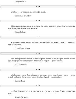 Оскар	Уайльд
*	*	*
Любовь	—	не	что	иное,	как	обмен	фантазий.
Себастьян	Шамфор
*	*	*
Настоящая	 великая	 страсть	 встречается	 ныне	 довольно	 редко.	 Это	 привилегия
людей,	которым	больше	нечего	делать.
Оскар	Уайльд
*	*	*
Страдания	 любви	 нельзя	 победить	 философией	 —	 можно	 только	 с	 помощью
другой	женщины.
Эрих	Мария	Ремарк
*	*	*
Нет	 преступления	 любить	 несколько	 раз	 в	 жизни,	 и	 нет	 заслуги	 любить	 только
один	раз:	упрекать	себя	за	первое	и	хвастаться	вторым	—	равно	нелепо.
В.	Г.	Белинский
*	*	*
Любви	 всего	 мало.	 Она	 обладает	 счастьем,	 а	 хочет	 рая,	 обладает	 раем	 —	 хочет
неба.	О	любящие!	Все	это	есть	в	вашей	любви.	Сумейте	только	найти.
Виктор	Гюго
*	*	*
Любовь	 бежит	 от	 тех,	 кто	 гонится	 за	 нею,	 а	 тем,	 кто	 прочь	 бежит,	 кидается	 на
шею.
Уильям	Шекспир
 