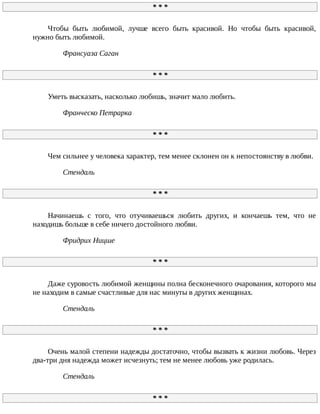 *	*	*
Чтобы	 быть	 любимой,	 лучше	 всего	 быть	 красивой.	 Но	 чтобы	 быть	 красивой,
нужно	быть	любимой.
Франсуаза	Саган
*	*	*
Уметь	высказать,	насколько	любишь,	значит	мало	любить.
Франческо	Петрарка
*	*	*
Чем	сильнее	у	человека	характер,	тем	менее	склонен	он	к	непостоянству	в	любви.
Стендаль
*	*	*
Начинаешь	 с	 того,	 что	 отучиваешься	 любить	 других,	 и	 кончаешь	 тем,	 что	 не
находишь	больше	в	себе	ничего	достойного	любви.
Фридрих	Ницше
*	*	*
Даже	суровость	любимой	женщины	полна	бесконечного	очарования,	которого	мы
не	находим	в	самые	счастливые	для	нас	минуты	в	других	женщинах.
Стендаль
*	*	*
Очень	малой	степени	надежды	достаточно,	чтобы	вызвать	к	жизни	любовь.	Через
два-три	дня	надежда	может	исчезнуть;	тем	не	менее	любовь	уже	родилась.
Стендаль
*	*	*
 