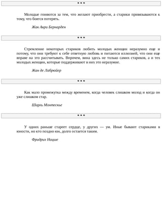 *	*	*
Молодые	 гоняются	 за	 тем,	 что	 желают	 приобрести,	 а	 старики	 привязываются	 к
тому,	что	боятся	потерять.
Жак	Анри	Бернарден
*	*	*
Стремление	 некоторых	 стариков	 любить	 молодых	 женщин	 неразумно	 еще	 и
потому,	что	они	требуют	к	себе	ответную	любовь	и	питаются	иллюзией,	что	они	еще
вправе	 на	 это	 рассчитывать.	 Впрочем,	 вина	 здесь	 не	 только	 самих	 стариков,	 а	 и	 тех
молодых	женщин,	которые	поддерживают	в	них	это	неразумие.
Жан	де	Лабрюйер
*	*	*
Как	мало	промежутка	между	временем,	когда	человек	слишком	молод	и	когда	он
уже	слишком	стар.
Шарль	Монтескье
*	*	*
У	 одних	 раньше	 стареет	 сердце,	 у	 других	 —	 ум.	 Иные	 бывают	 стариками	 в
юности,	но	кто	поздно	юн,	долго	остается	таким.
Фридрих	Ницше
 