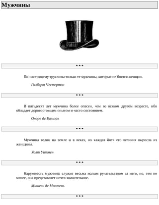 Мужчины	
*	*	*
По-настоящему	трусливы	только	те	мужчины,	которые	не	боятся	женщин.
Гилберт	Честертон
*	*	*
В	 пятьдесят	 лет	 мужчина	 более	 опасен,	 чем	 во	 всяком	 другом	 возрасте,	 ибо
обладает	дорогостоящим	опытом	и	часто	состоянием.
Оноре	де	Бальзак
*	*	*
Мужчина	 велик	 на	 земле	 и	 в	 веках,	 но	 каждая	 йота	 его	 величия	 выросла	 из
женщины.
Уолт	Уитмен
*	*	*
Наружность	 мужчины	 служит	 весьма	 малым	 ручательством	 за	 него,	 но,	 тем	 не
менее,	она	представляет	нечто	значительное.
Мишель	де	Монтень
*	*	*
 