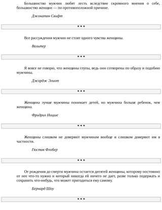 Большинство	 мужчин	 любят	 лесть	 вследствие	 скромного	 мнения	 о	 себе,
большинство	женщин	—	по	противоположной	причине.
Джонатан	Свифт
*	*	*
Все	рассуждения	мужчин	не	стоят	одного	чувства	женщины.
Вольтер
*	*	*
Я	вовсе	не	говорю,	что	женщины	глупы,	ведь	они	сотворены	по	образу	и	подобию
мужчины.
Джордж	Элиот
*	*	*
Женщина	 лучше	 мужчины	 понимает	 детей,	 но	 мужчина	 больше	 ребенок,	 чем
женщина.
Фридрих	Ницше
*	*	*
Женщины	 слишком	 не	 доверяют	 мужчинам	 вообще	 и	 слишком	 доверяют	 им	 в
частности.
Гюстав	Флобер
*	*	*
От	рождения	до	смерти	мужчина	остается	дитятей	женщины,	которому	постоянно
от	нее	что-то	нужно	и	который	никогда	ей	ничего	не	дает,	разве	только	подержать	и
сохранить	что-нибудь,	что	может	пригодиться	ему	самому.
Бернард	Шоу
*	*	*
 