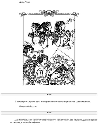 Анри	Ренье
*	*	*
В	некоторых	случаях	одна	женщина	намного	проницательнее	сотни	мужчин.
Готхольд	Лессинг
*	*	*
Для	мужчины	нет	ничего	более	обидного,	чем	обозвать	его	глупцом,	для	женщины
—	сказать,	что	она	безобразна.
 