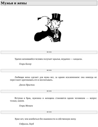 Мужья	и	жены	
*	*	*
Удачно	женившийся	человек	получает	крылья,	неудачно	—	кандалы.
Генри	Бичер
*	*	*
Любящая	 жена	 сделает	 для	 мужа	 все,	 за	 одним	 исключением:	 она	 никогда	 не
перестанет	критиковать	его	и	воспитывать.
Джон	Пристли
*	*	*
Вступая	 в	 брак,	 мужчина	 и	 женщина	 становятся	 одним	 человеком	 —	 вопрос
только,	каким.
Генри	Менкен
*	*	*
Хуже	нет,	чем	влюбиться	без	взаимности	в	собственную	жену.
Габриэль	Лауб
 