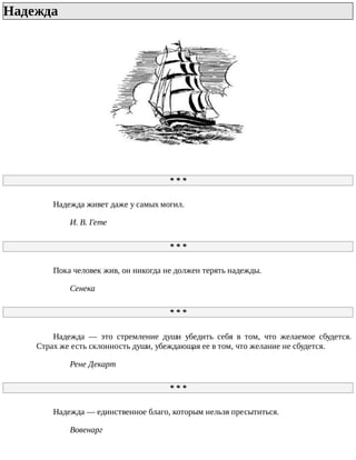 Надежда	
*	*	*
Надежда	живет	даже	у	самых	могил.
И.	В.	Гете
*	*	*
Пока	человек	жив,	он	никогда	не	должен	терять	надежды.
Сенека
*	*	*
Надежда	 —	 это	 стремление	 души	 убедить	 себя	 в	 том,	 что	 желаемое	 сбудется.
Страх	же	есть	склонность	души,	убеждающая	ее	в	том,	что	желание	не	сбудется.
Рене	Декарт
*	*	*
Надежда	—	единственное	благо,	которым	нельзя	пресытиться.
Вовенарг
 