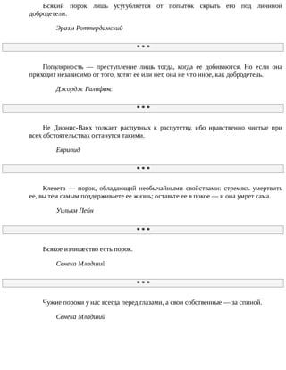 Всякий	 порок	 лишь	 усугубляется	 от	 попыток	 скрыть	 его	 под	 личиной
добродетели.
Эразм	Роттердамский
*	*	*
Популярность	 —	 преступление	 лишь	 тогда,	 когда	 ее	 добиваются.	 Но	 если	 она
приходит	независимо	от	того,	хотят	ее	или	нет,	она	не	что	иное,	как	добродетель.
Джордж	Галифакс
*	*	*
Не	 Дионис-Вакх	 толкает	 распутных	 к	 распутству,	 ибо	 нравственно	 чистые	 при
всех	обстоятельствах	останутся	такими.
Еврипид
*	*	*
Клевета	 —	 порок,	 обладающий	 необычайными	 свойствами:	 стремясь	 умертвить
ее,	вы	тем	самым	поддерживаете	ее	жизнь;	оставьте	ее	в	покое	—	и	она	умрет	сама.
Уильям	Пейн
*	*	*
Всякое	излишество	есть	порок.
Сенека	Младший
*	*	*
Чужие	пороки	у	нас	всегда	перед	глазами,	а	свои	собственные	—	за	спиной.
Сенека	Младший
 