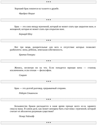 *	*	*
Хороший	брак	покоится	на	таланте	и	дружбе.
Фридрих	Ницше
*	*	*
Брак	—	это	союз	между	мужчиной,	который	не	может	спать	при	закрытом	окне,	и
женщиной,	которая	не	может	спать	при	открытом	окне.
Бернард	Шоу
*	*	*
Вот	 три	 вещи,	 разорительные	 для	 всех	 и	 отсутствие	 которых	 позволяет
разбогатеть:	жена,	ребенок,	земельная	собственность.
Братья	Гонкуры
*	*	*
Женись,	 несмотря	 ни	 на	 что.	 Если	 попадется	 хорошая	 жена	 —	 станешь
исключением,	если	плохая	—	философом.
Сократ
*	*	*
Брак	—	это	долгий	разговор,	прерываемый	спорами.
Роберт	Стивенсон
*	*	*
Большинство	 браков	 распадается	 в	 наше	 время	 прежде	 всего	 из-за	 здравого
смысла	мужа.	В	самом	деле,	как	может	женщина	быть	счастлива	с	мужчиной,	который
считает	ее	абсолютно	разумным	существом?
Оскар	Уайльдф
*	*	*
 