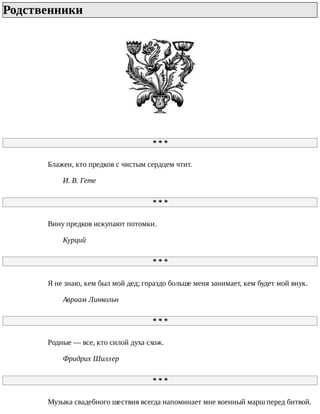 Родственники	
*	*	*
Блажен,	кто	предков	с	чистым	сердцем	чтит.
И.	В.	Гете
*	*	*
Вину	предков	искупают	потомки.
Курций
*	*	*
Я	не	знаю,	кем	был	мой	дед;	гораздо	больше	меня	занимает,	кем	будет	мой	внук.
Авраам	Линкольн
*	*	*
Родные	—	все,	кто	силой	духа	схож.
Фридрих	Шиллер
*	*	*
Музыка	свадебного	шествия	всегда	напоминает	мне	военный	марш	перед	битвой.
 