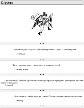 Страсти	
*	*	*
Страстям	науки	и	искусства	обязаны	открытиями,	а	душа	—	благородством.
Гельвеций
*	*	*
Жить	страстями	может	только	тот,	кто	подчинил	их	себе.
Альбер	Камю
*	*	*
Орлиный	взгляд	страстей	проникает	в	туманную	пропасть	грядущего,	равнодушие	же	слепо
и	тупо	от	рождения.
Гельвеций
*	*	*
…	Именно	страстям	обязан	разум	самыми	блистательными	своими	завоеваниями.
Вовенарг
*	*	*
 