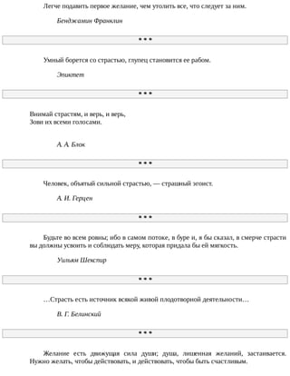 Легче	подавить	первое	желание,	чем	утолить	все,	что	следует	за	ним.
Бенджамин	Франклин
*	*	*
Умный	борется	со	страстью,	глупец	становится	ее	рабом.
Эпиктет
*	*	*
Внимай	страстям,	и	верь,	и	верь,
Зови	их	всеми	голосами.
А.	А.	Блок
*	*	*
Человек,	объятый	сильной	страстью,	—	страшный	эгоист.
A.	И.	Герцен
*	*	*
Будьте	во	всем	ровны;	ибо	в	самом	потоке,	в	буре	и,	я	бы	сказал,	в	смерче	страсти
вы	должны	усвоить	и	соблюдать	меру,	которая	придала	бы	ей	мягкость.
Уильям	Шекспир
*	*	*
…Страсть	есть	источник	всякой	живой	плодотворной	деятельности…
B.	Г.	Белинский
*	*	*
Желание	 есть	 движущая	 сила	 души;	 душа,	 лишенная	 желаний,	 застаивается.
Нужно	желать,	чтобы	действовать,	и	действовать,	чтобы	быть	счастливым.
 