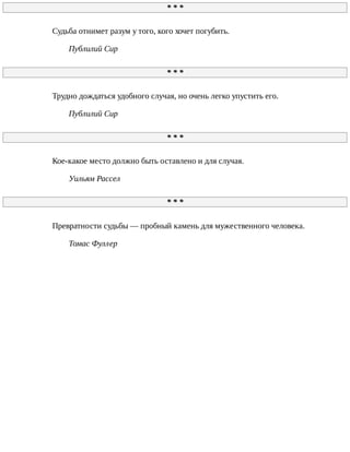 *	*	*
Судьба	отнимет	разум	у	того,	кого	хочет	погубить.
Публилий	Сир
*	*	*
Трудно	дождаться	удобного	случая,	но	очень	легко	упустить	его.
Публилий	Сир
*	*	*
Кое-какое	место	должно	быть	оставлено	и	для	случая.
Уильям	Рассел
*	*	*
Превратности	судьбы	—	пробный	камень	для	мужественного	человека.
Томас	Фуллер
 