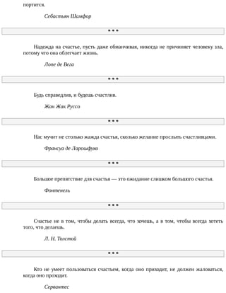 портится.
Себастьян	Шамфор
*	*	*
Надежда	на	счастье,	пусть	даже	обманчивая,	никогда	не	причиняет	человеку	зла,
потому	что	она	облегчает	жизнь.
Лопе	де	Вега
*	*	*
Будь	справедлив,	и	будешь	счастлив.
Жан	Жак	Руссо
*	*	*
Нас	мучит	не	столько	жажда	счастья,	сколько	желание	прослыть	счастливцами.
Франсуа	де	Ларошфуко
*	*	*
Большое	препятствие	для	счастья	—	это	ожидание	слишком	большого	счастья.
Фонтенель
*	*	*
Счастье	не	в	том,	чтобы	делать	всегда,	что	хочешь,	а	в	том,	чтобы	всегда	хотеть
того,	что	делаешь.
Л.	Н.	Толстой
*	*	*
Кто	не	умеет	пользоваться	счастьем,	когда	оно	приходит,	не	должен	жаловаться,
когда	оно	проходит.
Сервантес
 