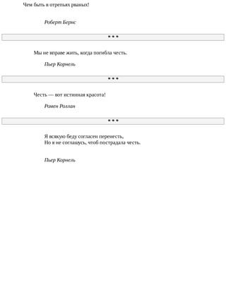 Чем	быть	в	отрепьях	рваных!
Роберт	Бернс
*	*	*
Мы	не	вправе	жить,	когда	погибла	честь.
Пьер	Корнель
*	*	*
Честь	—	вот	истинная	красота!
Ромен	Роллан
*	*	*
Я	всякую	беду	согласен	перенесть,
Но	я	не	соглашусь,	чтоб	пострадала	честь.
Пьер	Корнель
 