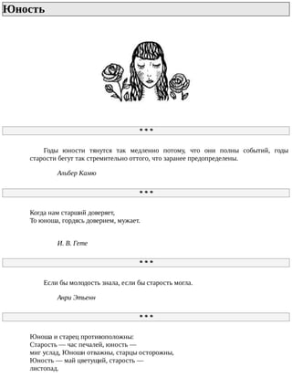 Юность	
*	*	*
Годы	 юности	 тянутся	 так	 медленно	 потому,	 что	 они	 полны	 событий,	 годы
старости	бегут	так	стремительно	оттого,	что	заранее	предопределены.
Альбер	Камю
*	*	*
Когда	нам	старший	доверяет,
То	юноша,	гордясь	доверием,	мужает.
И.	В.	Гете
*	*	*
Если	бы	молодость	знала,	если	бы	старость	могла.
Анри	Этьенн
*	*	*
Юноша	и	старец	противоположны:
Старость	—	час	печалей,	юность	—
миг	услад,	Юноши	отважны,	старцы	осторожны,
Юность	—	май	цветущий,	старость	—
листопад.
 
