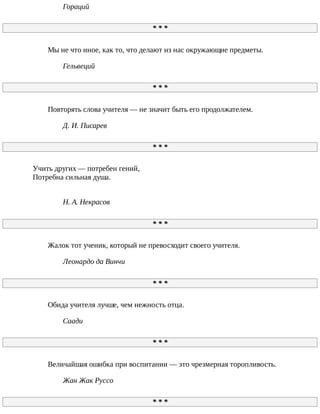 Гораций
*	*	*
Мы	не	что	иное,	как	то,	что	делают	из	нас	окружающие	предметы.
Гельвеций
*	*	*
Повторять	слова	учителя	—	не	значит	быть	его	продолжателем.
Д.	И.	Писарев
*	*	*
Учить	других	—	потребен	гений,
Потребна	сильная	душа.
Н.	А.	Некрасов
*	*	*
Жалок	тот	ученик,	который	не	превосходит	своего	учителя.
Леонардо	да	Винчи
*	*	*
Обида	учителя	лучше,	чем	нежность	отца.
Саади
*	*	*
Величайшая	ошибка	при	воспитании	—	это	чрезмерная	торопливость.
Жан	Жак	Руссо
*	*	*
 