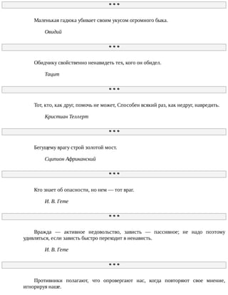 *	*	*
Маленькая	гадюка	убивает	своим	укусом	огромного	быка.
Овидий
*	*	*
Обидчику	свойственно	ненавидеть	тех,	кого	он	обидел.
Тацит
*	*	*
Тот,	кто,	как	друг,	помочь	не	может,	Способен	всякий	раз,	как	недруг,	навредить.
Кристиан	Теллерт
*	*	*
Бегущему	врагу	строй	золотой	мост.
Сципион	Африканский
*	*	*
Кто	знает	об	опасности,	но	нем	—	тот	враг.
И.	В.	Гете
*	*	*
Вражда	 —	 активное	 недовольство,	 зависть	 —	 пассивное;	 не	 надо	 поэтому
удивляться,	если	зависть	быстро	переходит	в	ненависть.
И.	В.	Гете
*	*	*
Противники	 полагают,	 что	 опровергают	 нас,	 когда	 повторяют	 свое	 мнение,
игнорируя	наше.
 