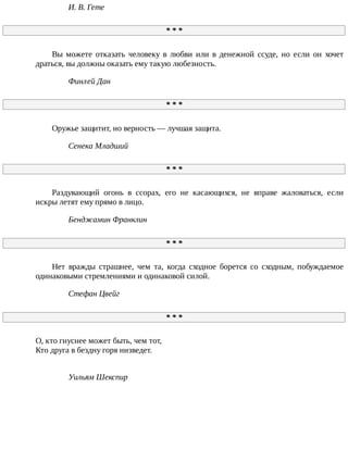 И.	В.	Гете
*	*	*
Вы	 можете	 отказать	 человеку	 в	 любви	 или	 в	 денежной	 ссуде,	 но	 если	 он	 хочет
драться,	вы	должны	оказать	ему	такую	любезность.
Финлей	Дан
*	*	*
Оружье	защитит,	но	верность	—	лучшая	защита.
Сенека	Младший
*	*	*
Раздувающий	 огонь	 в	 ссорах,	 его	 не	 касающихся,	 не	 вправе	 жаловаться,	 если
искры	летят	ему	прямо	в	лицо.
Бенджамин	Франклин
*	*	*
Нет	 вражды	 страшнее,	 чем	 та,	 когда	 сходное	 борется	 со	 сходным,	 побуждаемое
одинаковыми	стремлениями	и	одинаковой	силой.
Стефан	Цвейг
*	*	*
О,	кто	гнуснее	может	быть,	чем	тот,
Кто	друга	в	бездну	горя	низведет.
Уильям	Шекспир
 