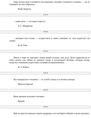 Едва	только	дети	становятся	послушными,	матерям	становится	страшно	—	уж	не
помирать	ли	они	собрались.
Ралф	Эмерсон
*	*	*
…наши	дети	—	это	наша	старость.
А.	С.	Макаренко
*	*	*
…желание	 всех	 отцов	 —	 осуществить	 в	 своих	 сыновьях	 то,	 чего	 недостает	 им
самим.
И.	В.	Гете
*	*	*
Никто	в	мире	не	чувствует	новых	вещей	сильнее,	чем	дети.	Дети	содрогаются	от
этого	 запаха,	 как	 собака	 от	 заячьего	 следа,	 и	 испытывают	 безумие,	 которое	 потом,
когда	мы	становимся	взрослыми,	называется	вдохновением.
И.	Э.	Бабель
*	*	*
Все	прекрасное	в	человеке	—	от	лучей	солнца	и	от	молока	матери.
Максим	Горький
*	*	*
Вину	предков	искупают	потомки.
Курций
*	*	*
Вам	не	удастся	никогда	создать	мудрецов,	если	вы	будете	убивать	в	детях	шалунов.
 