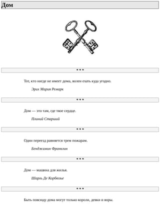 Дом	
*	*	*
Тот,	кто	нигде	не	имеет	дома,	волен	ехать	куда	угодно.
Эрих	Мария	Ремарк
*	*	*
Дом	—	это	там,	где	твое	сердце.
Плиний	Старший
*	*	*
Один	переезд	равняется	трем	пожарам.
Бенджамин	Франклин
*	*	*
Дом	—	машина	для	жилья.
Шарль	Де	Корбюзье
*	*	*
Быть	повсюду	дома	могут	только	короли,	девки	и	воры.
 