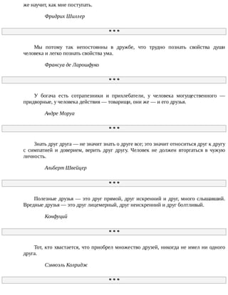 же	научит,	как	мне	поступать.
Фридрих	Шиллер
*	*	*
Мы	 потому	 так	 непостоянны	 в	 дружбе,	 что	 трудно	 познать	 свойства	 души
человека	и	легко	познать	свойства	ума.
Франсуа	де	Ларошфуко
*	*	*
У	 богача	 есть	 сотрапезники	 и	 прихлебатели,	 у	 человека	 могущественного	 —
придворные,	у	человека	действия	—	товарищи,	они	же	—	и	его	друзья.
Андре	Моруа
*	*	*
Знать	друг	друга	—	не	значит	знать	о	друге	все;	это	значит	относиться	друг	к	другу
с	 симпатией	 и	 доверием,	 верить	 друг	 другу.	 Человек	 не	 должен	 вторгаться	 в	 чужую
личность.
Альберт	Швейцер
*	*	*
Полезные	друзья	—	это	друг	прямой,	друг	искренний	и	друг,	много	слышавший.
Вредные	друзья	—	это	друг	лицемерный,	друг	неискренний	и	друг	болтливый.
Конфуций
*	*	*
Тот,	кто	хвастается,	что	приобрел	множество	друзей,	никогда	не	имел	ни	одного
друга.
Сэмюэль	Колридж
*	*	*
 