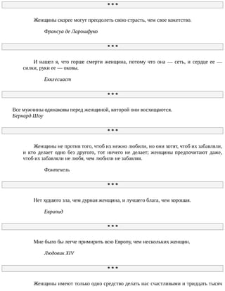 *	*	*
Женщины	скорее	могут	преодолеть	свою	страсть,	чем	свое	кокетство.
Франсуа	де	Ларошфуко
*	*	*
И	нашел	я,	что	горше	смерти	женщина,	потому	что	она	—	сеть,	и	сердце	ее	—
силки,	руки	ее	—	оковы.
Екклесиаст
*	*	*
Все	мужчины	одинаковы	перед	женщиной,	которой	они	восхищаются.
Бернард	Шоу
*	*	*
Женщины	не	против	того,	чтоб	их	нежно	любили,	но	они	хотят,	чтоб	их	забавляли,
и	 кто	 делает	 одно	 без	 другого,	 тот	 ничего	 не	 делает;	 женщины	 предпочитают	 даже,
чтоб	их	забавляли	не	любя,	чем	любили	не	забавляя.
Фонтенель
*	*	*
Нет	худшего	зла,	чем	дурная	женщина,	и	лучшего	блага,	чем	хорошая.
Еврипид
*	*	*
Мне	было	бы	легче	примирить	всю	Европу,	чем	нескольких	женщин.
Людовик	XIV
*	*	*
Женщины	имеют	только	одно	средство	делать	нас	счастливыми	и	тридцать	тысяч
 