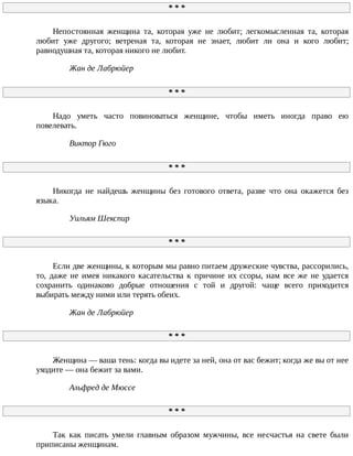 *	*	*
Непостоянная	 женщина	 та,	 которая	 уже	 не	 любит;	 легкомысленная	 та,	 которая
любит	 уже	 другого;	 ветреная	 та,	 которая	 не	 знает,	 любит	 ли	 она	 и	 кого	 любит;
равнодушная	та,	которая	никого	не	любит.
Жан	де	Лабрюйер
*	*	*
Надо	 уметь	 часто	 повиноваться	 женщине,	 чтобы	 иметь	 иногда	 право	 ею
повелевать.
Виктор	Гюго
*	*	*
Никогда	 не	 найдешь	 женщины	 без	 готового	 ответа,	 разве	 что	 она	 окажется	 без
языка.
Уильям	Шекспир
*	*	*
Если	две	женщины,	к	которым	мы	равно	питаем	дружеские	чувства,	рассорились,
то,	 даже	 не	 имея	 никакого	 касательства	 к	 причине	 их	 ссоры,	 нам	 все	 же	 не	 удается
сохранить	 одинаково	 добрые	 отношения	 с	 той	 и	 другой:	 чаще	 всего	 приходится
выбирать	между	ними	или	терять	обеих.
Жан	де	Лабрюйер
*	*	*
Женщина	—	ваша	тень:	когда	вы	идете	за	ней,	она	от	вас	бежит;	когда	же	вы	от	нее
уходите	—	она	бежит	за	вами.
Альфред	де	Мюссе
*	*	*
Так	 как	 писать	 умели	 главным	 образом	 мужчины,	 все	 несчастья	 на	 свете	 были
приписаны	женщинам.
 