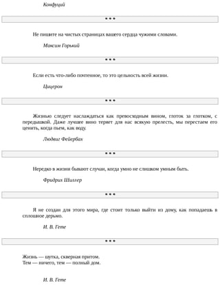 Конфуций
*	*	*
Не	пишите	на	чистых	страницах	вашего	сердца	чужими	словами.
Максим	Горький
*	*	*
Если	есть	что-либо	почтенное,	то	это	цельность	всей	жизни.
Цицерон
*	*	*
Жизнью	 следует	 наслаждаться	 как	 превосходным	 вином,	 глоток	 за	 глотком,	 с
передышкой.	 Даже	 лучшее	 вино	 теряет	 для	 нас	 всякую	 прелесть,	 мы	 перестаем	 его
ценить,	когда	пьем,	как	воду.
Людвиг	Фейербах
*	*	*
Нередко	в	жизни	бывают	случаи,	когда	умно	не	слишком	умным	быть.
Фридрих	Шиллер
*	*	*
Я	 не	 создан	 для	 этого	 мира,	 где	 стоит	 только	 выйти	 из	 дому,	 как	 попадаешь	 в
сплошное	дерьмо.
И.	В.	Гете
*	*	*
Жизнь	—	шутка,	скверная	притом.
Тем	—	ничего,	тем	—	полный	дом.
И.	В.	Гете
 