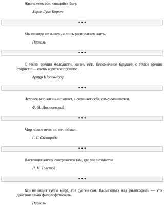 Жизнь	есть	сон,	снящийся	Богу.
Хорхе	Луис	Борхес
*	*	*
Мы	никогда	не	живем,	а	лишь	располагаем	жить.
Паскаль
*	*	*
С	 точки	 зрения	 молодости,	 жизнь	 есть	 бесконечное	 будущее;	 с	 точки	 зрения
старости	—	очень	короткое	прошлое.
Артур	Шопенгауэр
*	*	*
Человек	всю	жизнь	не	живет,	а	сочиняет	себя,	само	сочиняется.
Ф.	М.	Достоевский
*	*	*
Мир	ловил	меня,	но	не	поймал.
Г.	С.	Сковорода
*	*	*
Настоящая	жизнь	совершается	там,	где	она	незаметна.
Л.	Н.	Толстой
*	*	*
Кто	 не	 видит	 суеты	 мира,	 тот	 суетен	 сам.	 Насмехаться	 над	 философией	 —	 это
действительно	философствовать.
Паскаль
 