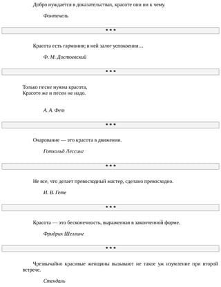 Добро	нуждается	в	доказательствах,	красоте	они	ни	к	чему.
Фонтенель
*	*	*
Красота	есть	гармония;	в	ней	залог	успокоения…
Ф.	М.	Достоевский
*	*	*
Только	песне	нужна	красота,
Красоте	же	и	песен	не	надо.
А.	А.	Фет
*	*	*
Очарование	—	это	красота	в	движении.
Готхольд	Лессинг
*	*	*
Не	все,	что	делает	превосходный	мастер,	сделано	превосходно.
И.	В.	Гете
*	*	*
Красота	—	это	бесконечность,	выраженная	в	законченной	форме.
Фридрих	Шеллинг
*	*	*
Чрезвычайно	 красивые	 женщины	 вызывают	 не	 такое	 уж	 изумление	 при	 второй
встрече.
Стендаль
 