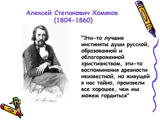 Алексей Степанович Хомяков
(1804-1860)
"Эти-то лучшие
инстинкты души русской,
образованной и
облагороженной
христианством, эти-то
воспоминания древности
неизвестной, но живущей
в нас тайно, произвели
все хорошее, чем мы
можем гордиться"
 